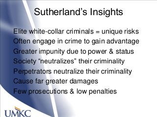 Sutherland‘s Insights
Elite white-collar criminals = unique risks
Often engage in crime to gain advantage
Greater impunity due to power & status
Society ―neutralizes‖ their criminality
Perpetrators neutralize their criminality
Cause far greater damages
Few prosecutions & low penalties
 