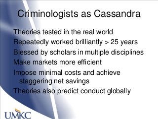Criminologists as Cassandra
Theories tested in the real world
Repeatedly worked brilliantly > 25 years
Blessed by scholars in multiple disciplines
Make markets more efficient
Impose minimal costs and achieve
staggering net savings
Theories also predict conduct globally
 