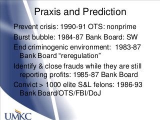 Praxis and Prediction
Prevent crisis: 1990-91 OTS: nonprime
Burst bubble: 1984-87 Bank Board: SW
End criminogenic environment: 1983-87
Bank Board ―reregulation‖
Identify & close frauds while they are still
reporting profits: 1985-87 Bank Board
Convict > 1000 elite S&L felons: 1986-93
Bank Board/OTS/FBI/DoJ
 