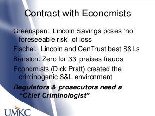 Contrast with Economists
Greenspan: Lincoln Savings poses ―no
foreseeable risk‖ of loss
Fischel: Lincoln and CenTrust best S&Ls
Benston: Zero for 33; praises frauds
Economists (Dick Pratt) created the
criminogenic S&L environment
Regulators & prosecutors need a
“Chief Criminologist”
 