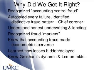 Why Did We Get It Right?
Recognized ―accounting control fraud‖
Autopsied every failure, identified
distinctive fraud pattern. Chief coroner.
Understood honest underwriting & lending
Recognized fraud ―markers‖
Knew that accounting fraud made
econometrics perverse
Learned how losses hidden/delayed
Knew Gresham‘s dynamic & Lemon mkts.
 