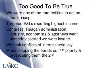 Too Good To Be True
We were one of the rare entities to act on
that concept
Targeted S&Ls reporting highest income
Congress, Reagan administration,
industry, economists & attorneys went
berserk: asserted we were insane
We took conflicts of interest seriously
Made stopping the frauds our 1st priority &
prosecuting them the 2nd
 