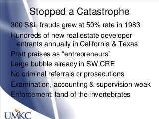 Stopped a Catastrophe
300 S&L frauds grew at 50% rate in 1983
Hundreds of new real estate developer
entrants annually in California & Texas
Pratt praises as ―entrepreneurs‖
Large bubble already in SW CRE
No criminal referrals or prosecutions
Examination, accounting & supervision weak
Enforcement: land of the invertebrates
 