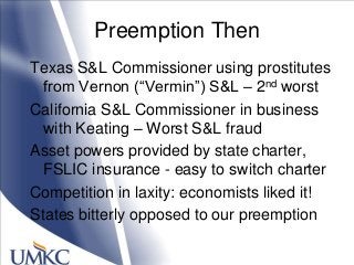 Preemption Then
Texas S&L Commissioner using prostitutes
from Vernon (―Vermin‖) S&L – 2nd worst
California S&L Commissioner in business
with Keating – Worst S&L fraud
Asset powers provided by state charter,
FSLIC insurance - easy to switch charter
Competition in laxity: economists liked it!
States bitterly opposed to our preemption
 
