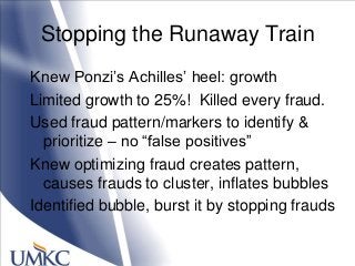 Stopping the Runaway Train
Knew Ponzi‘s Achilles‘ heel: growth
Limited growth to 25%! Killed every fraud.
Used fraud pattern/markers to identify &
prioritize – no ―false positives‖
Knew optimizing fraud creates pattern,
causes frauds to cluster, inflates bubbles
Identified bubble, burst it by stopping frauds
 