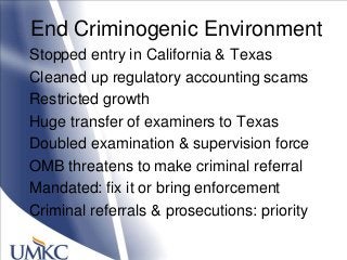 End Criminogenic Environment
Stopped entry in California & Texas
Cleaned up regulatory accounting scams
Restricted growth
Huge transfer of examiners to Texas
Doubled examination & supervision force
OMB threatens to make criminal referral
Mandated: fix it or bring enforcement
Criminal referrals & prosecutions: priority
 
