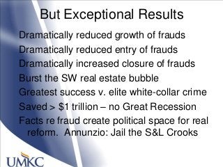 But Exceptional Results
Dramatically reduced growth of frauds
Dramatically reduced entry of frauds
Dramatically increased closure of frauds
Burst the SW real estate bubble
Greatest success v. elite white-collar crime
Saved > $1 trillion – no Great Recession
Facts re fraud create political space for real
reform. Annunzio: Jail the S&L Crooks
 