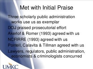 Met with Initial Praise
Three scholarly public administration
works use us as exemplar
DOJ praised prosecutorial effort
Akerlof & Romer (1993) agreed with us
NCFIRRE (1993) agreed with us
Pontell, Calavita & Tillman agreed with us
Lawyers, regulators, public administration,
economists & criminologists concurred
 