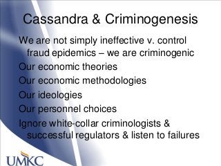 Cassandra & Criminogenesis
We are not simply ineffective v. control
fraud epidemics – we are criminogenic
Our economic theories
Our economic methodologies
Our ideologies
Our personnel choices
Ignore white-collar criminologists &
successful regulators & listen to failures
 