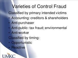 Varieties of Control Fraud
Classified by primary intended victims
• Accounting: creditors & shareholders
• Anti-purchaser
• Anti-public: tax fraud; environmental
• Anti-worker
Classified by timing:
• Opportunistic
• Reactive
 