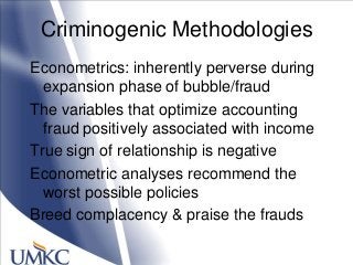 Criminogenic Methodologies
Econometrics: inherently perverse during
expansion phase of bubble/fraud
The variables that optimize accounting
fraud positively associated with income
True sign of relationship is negative
Econometric analyses recommend the
worst possible policies
Breed complacency & praise the frauds
 