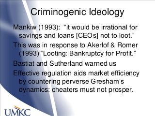 Criminogenic Ideology
Mankiw (1993): ―it would be irrational for
savings and loans [CEOs] not to loot.‖
This was in response to Akerlof & Romer
(1993) ―Looting: Bankruptcy for Profit.‖
Bastiat and Sutherland warned us
Effective regulation aids market efficiency
by countering perverse Gresham‘s
dynamics: cheaters must not prosper.
 
