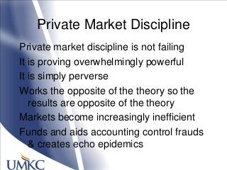 Private Market Discipline
Private market discipline is not failing
It is proving overwhelmingly powerful
It is simply perverse
Works the opposite of the theory so the
results are opposite of the theory
Markets become increasingly inefficient
Funds and aids accounting control frauds
& creates echo epidemics
 
