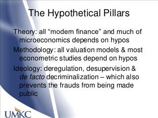 The Hypothetical Pillars
Theory: all ―modern finance‖ and much of
microeconomics depends on hypos
Methodology: all valuation models & most
econometric studies depend on hypos
Ideology: deregulation, desupervision &
de facto decriminalization – which also
prevents the frauds from being made
public
 