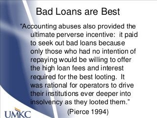 Bad Loans are Best
―Accounting abuses also provided the
ultimate perverse incentive: it paid
to seek out bad loans because
only those who had no intention of
repaying would be willing to offer
the high loan fees and interest
required for the best looting. It
was rational for operators to drive
their institutions ever deeper into
insolvency as they looted them.‖
(Pierce 1994)
 