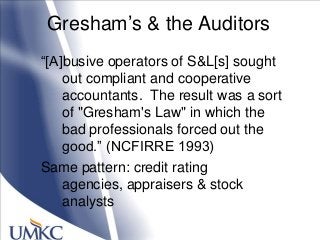 Gresham‘s & the Auditors
―[A]busive operators of S&L[s] sought
out compliant and cooperative
accountants. The result was a sort
of "Gresham's Law" in which the
bad professionals forced out the
good.‖ (NCFIRRE 1993)
Same pattern: credit rating
agencies, appraisers & stock
analysts
 