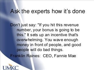 Ask the experts how it‘s done
Don't just say: "If you hit this revenue
number, your bonus is going to be
this." It sets up an incentive that's
overwhelming. You wave enough
money in front of people, and good
people will do bad things.
Franklin Raines: CEO, Fannie Mae
 
