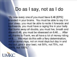 Do as I say, not as I do
―By now every one of you must have 6.46 [EPS]
branded in your brains. You must be able to say it in
your sleep, you must be able to recite it forwards and
backwards, you must have a raging fire in your belly
that burns away all doubts, you must live, breath and
dream 6.46, you must be obsessed on 6.46…. After
all, thanks to Frank, we all have a lot of money riding
on it…. We must do this with a fiery determination,
not on some days, not on most days but day in and
day out, give it your best, not 50%, not 75%, not
100%, but 150%.‖
 
