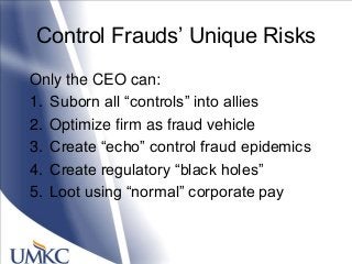 Control Frauds‘ Unique Risks
Only the CEO can:
1. Suborn all ―controls‖ into allies
2. Optimize firm as fraud vehicle
3. Create ―echo‖ control fraud epidemics
4. Create regulatory ―black holes‖
5. Loot using ―normal‖ corporate pay
 