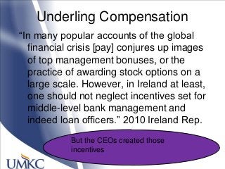 Underling Compensation
―In many popular accounts of the global
financial crisis [pay] conjures up images
of top management bonuses, or the
practice of awarding stock options on a
large scale. However, in Ireland at least,
one should not neglect incentives set for
middle-level bank management and
indeed loan officers.‖ 2010 Ireland Rep.
But the CEOs created those
incentives
 