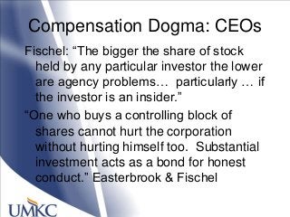 Compensation Dogma: CEOs
Fischel: ―The bigger the share of stock
held by any particular investor the lower
are agency problems… particularly … if
the investor is an insider.‖
―One who buys a controlling block of
shares cannot hurt the corporation
without hurting himself too. Substantial
investment acts as a bond for honest
conduct.‖ Easterbrook & Fischel
 