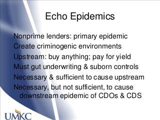 Echo Epidemics
Nonprime lenders: primary epidemic
Create criminogenic environments
Upstream: buy anything; pay for yield
Must gut underwriting & suborn controls
Necessary & sufficient to cause upstream
Necessary, but not sufficient, to cause
downstream epidemic of CDOs & CDS
 