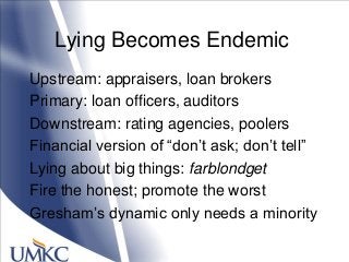 Lying Becomes Endemic
Upstream: appraisers, loan brokers
Primary: loan officers, auditors
Downstream: rating agencies, poolers
Financial version of ―don‘t ask; don‘t tell‖
Lying about big things: farblondget
Fire the honest; promote the worst
Gresham‘s dynamic only needs a minority
 