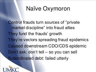 Naïve Oxymoron
Control frauds turn sources of ―private
market discipline‖ into fraud allies
They fund the frauds‘ growth
They‘re vectors spreading fraud epidemics
Caused downstream CDO/CDS epidemic
Don‘t ask; don‘t tell – so you can sell
Subordinated debt: failed utterly
 