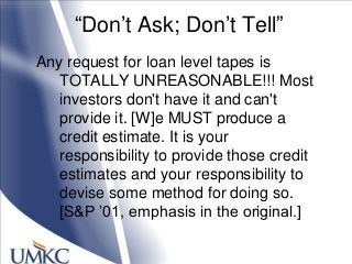 ―Don‘t Ask; Don‘t Tell‖
Any request for loan level tapes is
TOTALLY UNREASONABLE!!! Most
investors don't have it and can't
provide it. [W]e MUST produce a
credit estimate. It is your
responsibility to provide those credit
estimates and your responsibility to
devise some method for doing so.
[S&P ‘01, emphasis in the original.]
 