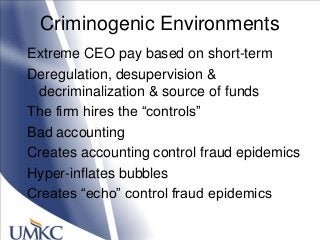 Criminogenic Environments
Extreme CEO pay based on short-term
Deregulation, desupervision &
decriminalization & source of funds
The firm hires the ―controls‖
Bad accounting
Creates accounting control fraud epidemics
Hyper-inflates bubbles
Creates ―echo‖ control fraud epidemics
 