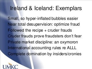 Ireland & Iceland: Exemplars
Small, so hyper-inflated bubbles easier
Near total desupervision: optimize fraud
Followed the recipe + cruder frauds
Cruder frauds prove fraudsters don‘t fear
Private market discipline: an oxymoron
International accounting rules re ALLL
Complete domination by insiders/cronies
 