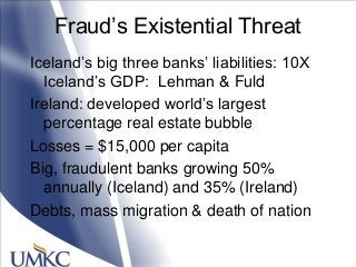 Fraud‘s Existential Threat
Iceland‘s big three banks‘ liabilities: 10X
Iceland‘s GDP: Lehman & Fuld
Ireland: developed world‘s largest
percentage real estate bubble
Losses = $15,000 per capita
Big, fraudulent banks growing 50%
annually (Iceland) and 35% (Ireland)
Debts, mass migration & death of nation
 