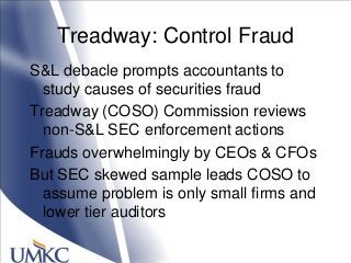 Treadway: Control Fraud
S&L debacle prompts accountants to
study causes of securities fraud
Treadway (COSO) Commission reviews
non-S&L SEC enforcement actions
Frauds overwhelmingly by CEOs & CFOs
But SEC skewed sample leads COSO to
assume problem is only small firms and
lower tier auditors
 