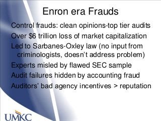Enron era Frauds
Control frauds: clean opinions-top tier audits
Over $6 trillion loss of market capitalization
Led to Sarbanes-Oxley law (no input from
criminologists, doesn‘t address problem)
Experts misled by flawed SEC sample
Audit failures hidden by accounting fraud
Auditors‘ bad agency incentives > reputation
 