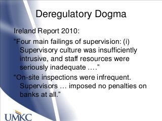 Deregulatory Dogma
Ireland Report 2010:
―Four main failings of supervision: (i)
Supervisory culture was insufficiently
intrusive, and staff resources were
seriously inadequate ….‖
―On-site inspections were infrequent.
Supervisors … imposed no penalties on
banks at all.‖
 