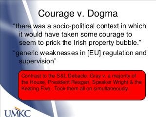 Courage v. Dogma
―there was a socio-political context in which
it would have taken some courage to
seem to prick the Irish property bubble.‖
―generic weaknesses in [EU] regulation and
supervision‖
Contrast to the S&L Debacle: Gray v. a majority of
the House, President Reagan, Speaker Wright & the
Keating Five. Took them all on simultaneously.
 