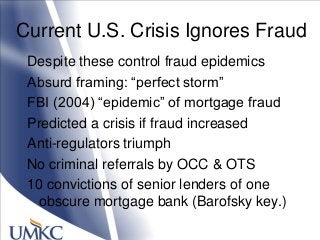 Current U.S. Crisis Ignores Fraud
Despite these control fraud epidemics
Absurd framing: ―perfect storm‖
FBI (2004) ―epidemic‖ of mortgage fraud
Predicted a crisis if fraud increased
Anti-regulators triumph
No criminal referrals by OCC & OTS
10 convictions of senior lenders of one
obscure mortgage bank (Barofsky key.)
 