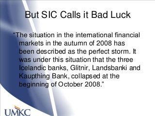 But SIC Calls it Bad Luck
―The situation in the international financial
markets in the autumn of 2008 has
been described as the perfect storm. It
was under this situation that the three
Icelandic banks, Glitnir, Landsbanki and
Kaupthing Bank, collapsed at the
beginning of October 2008.‖
 