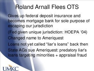Roland Arnall Flees OTS
Gives up federal deposit insurance and
becomes mortgage bank for sole purpose of
escaping our jurisdiction
(Fed given unique jurisdiction: HOEPA ‗04)
Changed name to Ameriquest
Loans not yet called ―liar‘s loans‖ back then
State AGs sue Ameriquest: predatory liar‘s
loans targeting minorities + appraisal fraud
 