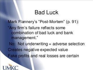 Bad Luck
Mark Flannery‘s ―Post-Mortem‖ (p. 91):
―Any firm‘s failure reflects some
combination of bad luck and bank
management.‖
No: Not underwriting = adverse selection
Creates negative expected value
Fake profits and real losses are certain
 