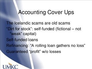 Accounting Cover Ups
The Icelandic scams are old scams
―Dirt for stock‖: self-funded (fictional – not
―weak‖ capital)
Self-funded loans
Refinancing: ―A rolling loan gathers no loss‖
Guaranteed ―profit‖ w/o losses
 