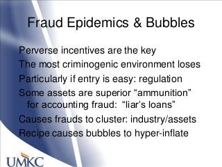 Fraud Epidemics & Bubbles
Perverse incentives are the key
The most criminogenic environment loses
Particularly if entry is easy: regulation
Some assets are superior ―ammunition‖
for accounting fraud: ―liar‘s loans‖
Causes frauds to cluster: industry/assets
Recipe causes bubbles to hyper-inflate
 