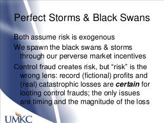 Perfect Storms & Black Swans
Both assume risk is exogenous
We spawn the black swans & storms
through our perverse market incentives
Control fraud creates risk, but ―risk‖ is the
wrong lens: record (fictional) profits and
(real) catastrophic losses are certain for
looting control frauds; the only issues
are timing and the magnitude of the loss
 