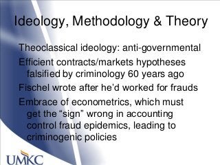 Ideology, Methodology & Theory
Theoclassical ideology: anti-governmental
Efficient contracts/markets hypotheses
falsified by criminology 60 years ago
Fischel wrote after he‘d worked for frauds
Embrace of econometrics, which must
get the ―sign‖ wrong in accounting
control fraud epidemics, leading to
criminogenic policies
 