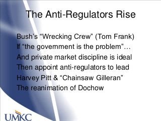The Anti-Regulators Rise
Bush‘s ―Wrecking Crew‖ (Tom Frank)
If ―the government is the problem‖…
And private market discipline is ideal
Then appoint anti-regulators to lead
Harvey Pitt & ―Chainsaw Gilleran‖
The reanimation of Dochow
 