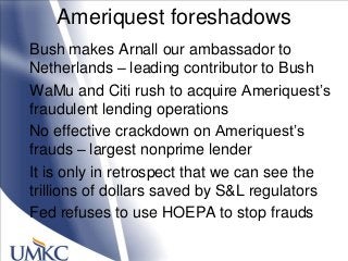 Ameriquest foreshadows
Bush makes Arnall our ambassador to
Netherlands – leading contributor to Bush
WaMu and Citi rush to acquire Ameriquest‘s
fraudulent lending operations
No effective crackdown on Ameriquest‘s
frauds – largest nonprime lender
It is only in retrospect that we can see the
trillions of dollars saved by S&L regulators
Fed refuses to use HOEPA to stop frauds
 