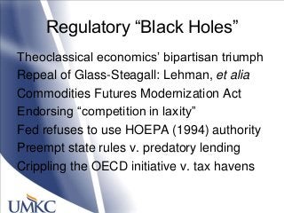 Regulatory ―Black Holes‖
Theoclassical economics‘ bipartisan triumph
Repeal of Glass-Steagall: Lehman, et alia
Commodities Futures Modernization Act
Endorsing ―competition in laxity‖
Fed refuses to use HOEPA (1994) authority
Preempt state rules v. predatory lending
Crippling the OECD initiative v. tax havens
 