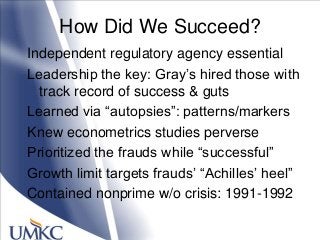 How Did We Succeed?
Independent regulatory agency essential
Leadership the key: Gray‘s hired those with
track record of success & guts
Learned via ―autopsies‖: patterns/markers
Knew econometrics studies perverse
Prioritized the frauds while ―successful‖
Growth limit targets frauds‘ ―Achilles‘ heel‖
Contained nonprime w/o crisis: 1991-1992
 