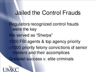 Jailed the Control Frauds
Regulators recognized control frauds
were the key
We served as ―Sherpa‖
1000 FBI agents & top agency priority
>1000 priority felony convictions of senior
insiders and their accomplices
Greatest success v. elite criminals
 