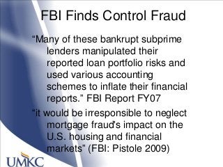 FBI Finds Control Fraud
―Many of these bankrupt subprime
lenders manipulated their
reported loan portfolio risks and
used various accounting
schemes to inflate their financial
reports.‖ FBI Report FY07
―it would be irresponsible to neglect
mortgage fraud's impact on the
U.S. housing and financial
markets‖ (FBI: Pistole 2009)
 